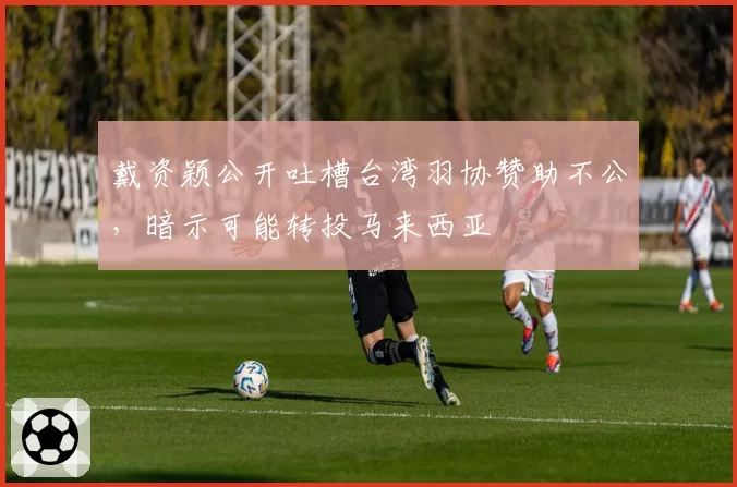 戴资颖公开吐槽台湾羽协赞助不公，暗示可能转投马来西亚