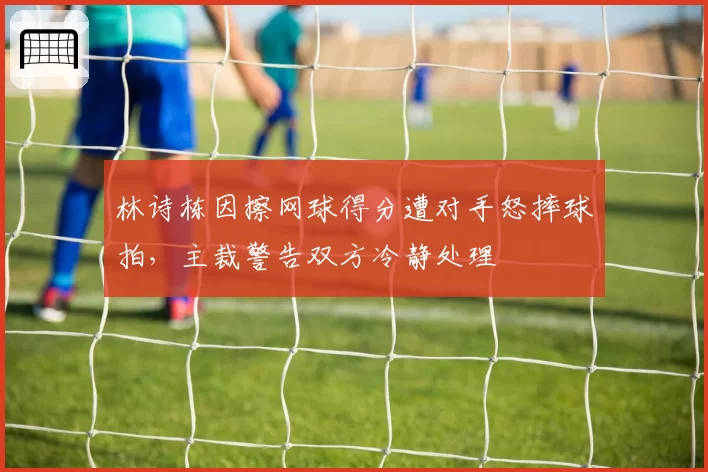 林诗栋因擦网球得分遭对手怒摔球拍，主裁警告双方冷静处理