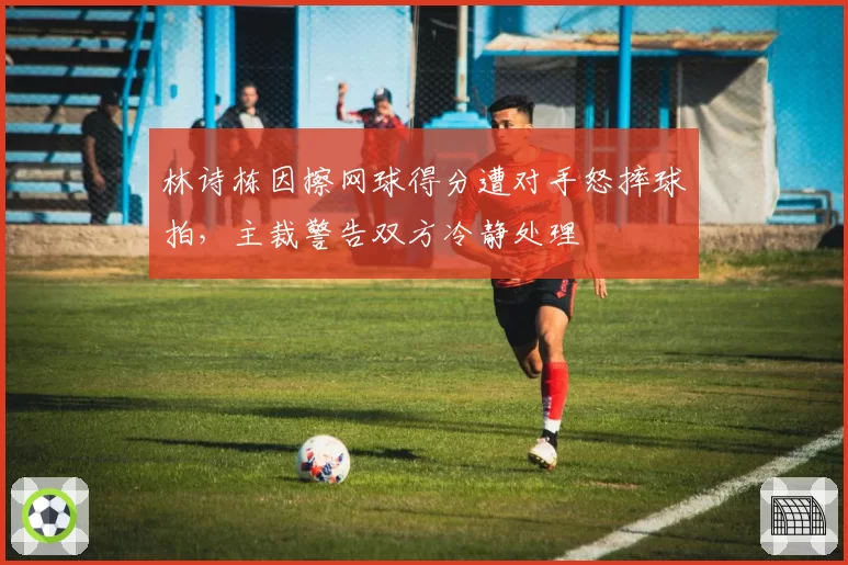 林诗栋因擦网球得分遭对手怒摔球拍，主裁警告双方冷静处理
