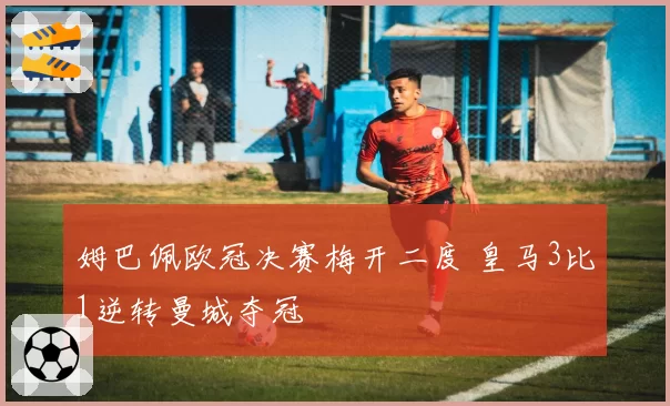 姆巴佩欧冠决赛梅开二度 皇马3比1逆转曼城夺冠