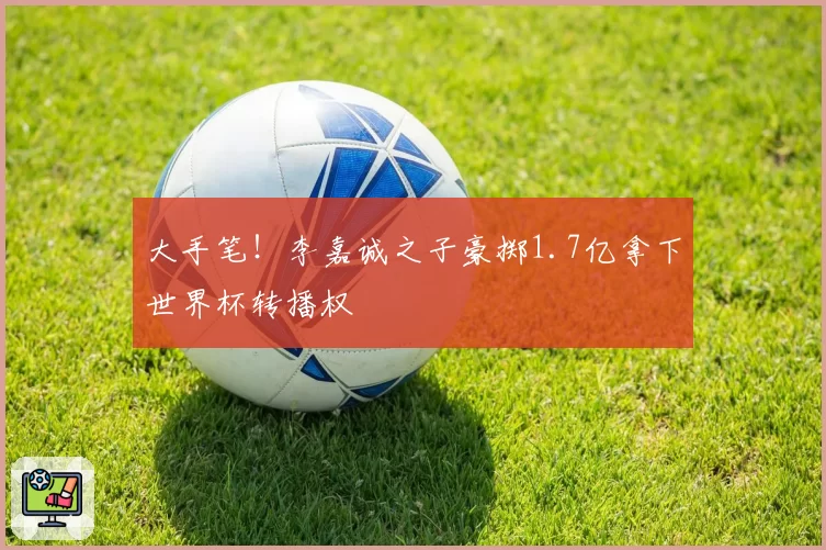大手笔!李嘉诚之子豪掷1.7亿拿下世界杯转播权