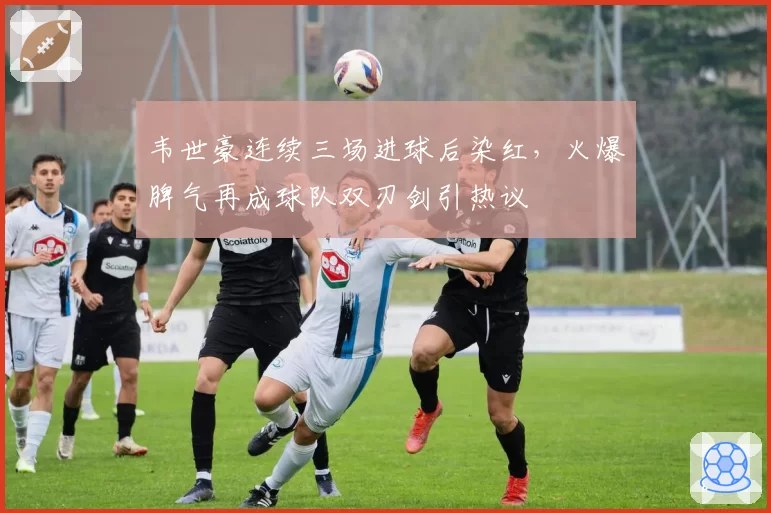韦世豪连续三场进球后染红，火爆脾气再成球队双刃剑引热议