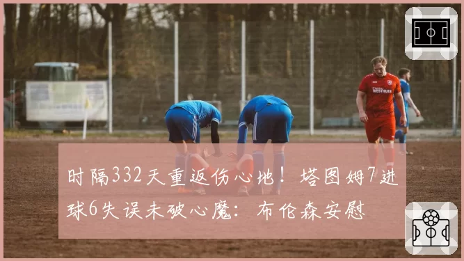 时隔332天重返伤心地！塔图姆7进球6失误未破心魔：布伦森安慰