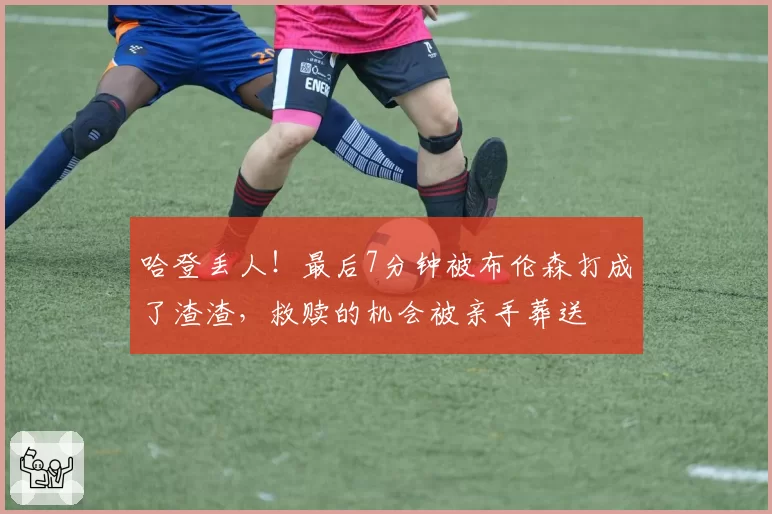 哈登丢人！最后7分钟被布伦森打成了渣渣，救赎的机会被亲手葬送