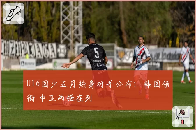 U16国少五月热身对手公布：韩国领衔 中亚两强在列