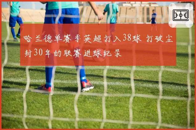 哈兰德单赛季英超打入38球 打破尘封30年的联赛进球纪录