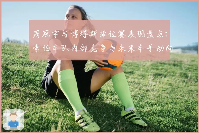 周冠宇与博塔斯排位赛表现盘点：索伯车队内部竞争与未来车手动向