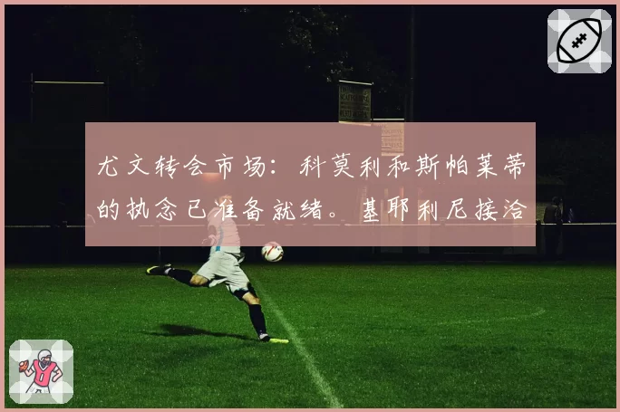 尤文转会市场：科莫利和斯帕莱蒂的执念已准备就绪。基耶利尼接洽希腊新星