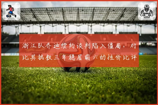 浙江队乔迪续约谈判陷入僵局，对比其执教三年稳居前六的性价比评估