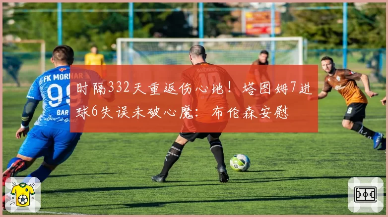 时隔332天重返伤心地！塔图姆7进球6失误未破心魔：布伦森安慰