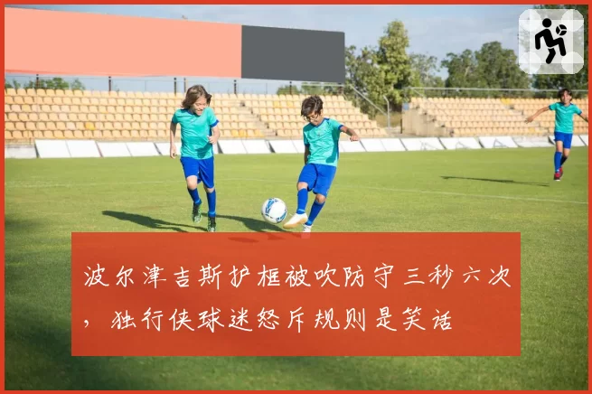 波尔津吉斯护框被吹防守三秒六次，独行侠球迷怒斥规则是笑话