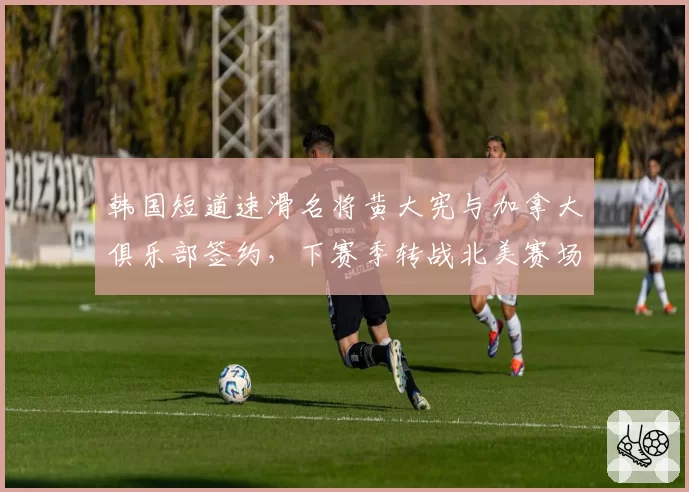 韩国短道速滑名将黄大宪与加拿大俱乐部签约，下赛季转战北美赛场