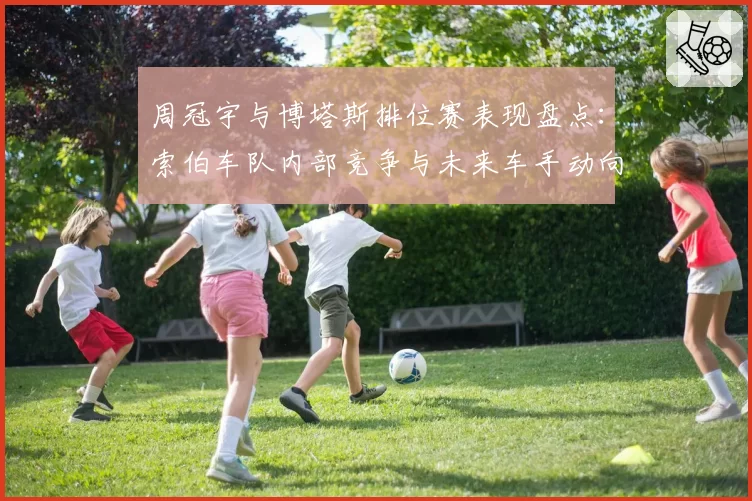 周冠宇与博塔斯排位赛表现盘点：索伯车队内部竞争与未来车手动向