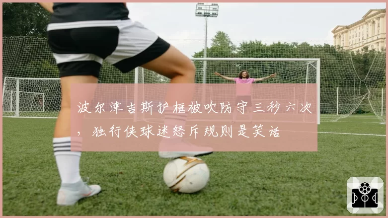 波尔津吉斯护框被吹防守三秒六次,独行侠球迷怒斥规则是笑话