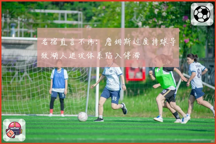 名宿直言不讳：詹姆斯过度持球导致湖人进攻体系陷入停滞