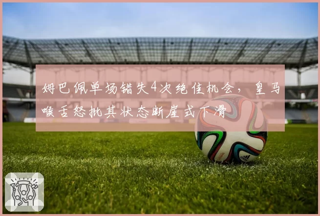 姆巴佩单场错失4次绝佳机会,皇马喉舌怒批其状态断崖式下滑