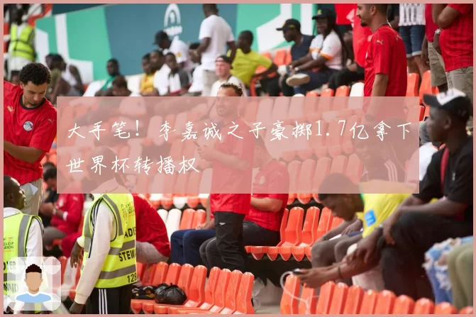 大手笔！李嘉诚之子豪掷1.7亿拿下世界杯转播权