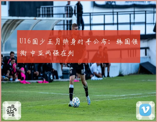 U16国少五月热身对手公布:韩国领衔 中亚两强在列
