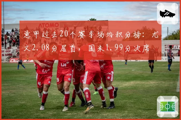 意甲过去20个赛季场均积分榜：尤文2.08分居首，国米1.99分次席