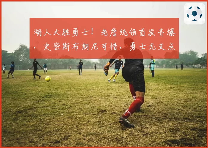 湖人大胜勇士！老詹统领首发齐爆，史密斯布朗尼可惜，勇士无支点