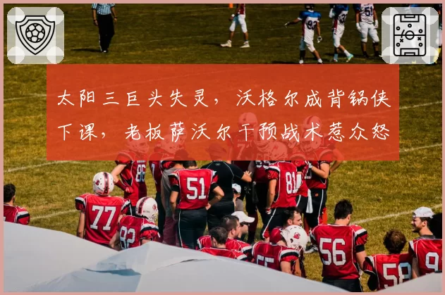 太阳三巨头失灵，沃格尔成背锅侠下课，老板萨沃尔干预战术惹众怒