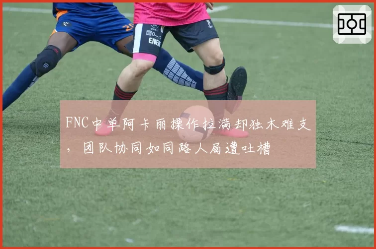 FNC中单阿卡丽操作拉满却独木难支,团队协同如同路人局遭吐槽