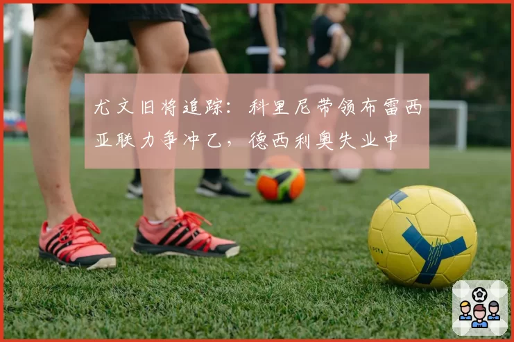 尤文旧将追踪:科里尼带领布雷西亚联力争冲乙,德西利奥失业中
