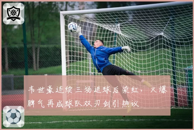 韦世豪连续三场进球后染红，火爆脾气再成球队双刃剑引热议