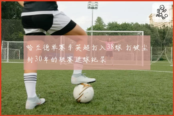 哈兰德单赛季英超打入38球 打破尘封30年的联赛进球纪录