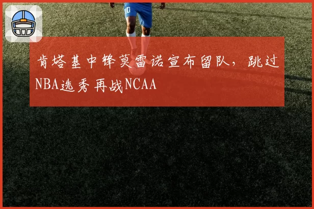 肯塔基中锋莫雷诺宣布留队，跳过NBA选秀再战NCAA