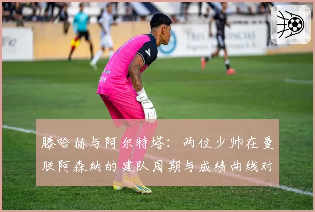 滕哈赫与阿尔特塔：两位少帅在曼联阿森纳的建队周期与成绩曲线对比
